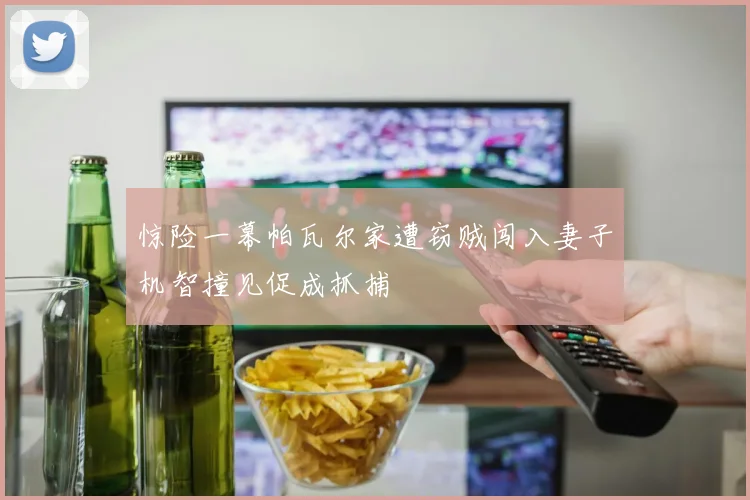 惊险一幕帕瓦尔家遭窃贼闯入妻子机智撞见促成抓捕