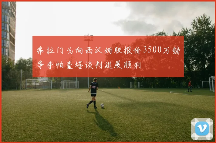 弗拉门戈向西汉姆联报价3500万镑争夺帕奎塔谈判进展顺利