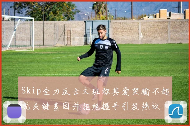Skip全力反击文班称其爱哭输不起无关键基因并拒绝握手引发热议