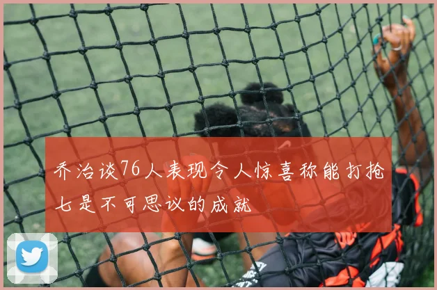 乔治谈76人表现令人惊喜称能打抢七是不可思议的成就