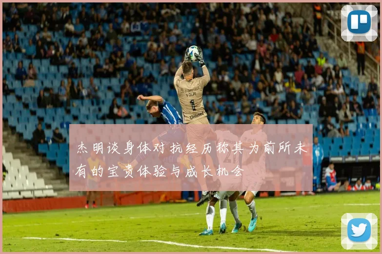 杰明谈身体对抗经历称其为前所未有的宝贵体验与成长机会