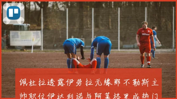 佩杜拉透露伊劳拉无缘那不勒斯主帅职位伊达利诺与阿莱格里成热门候选人