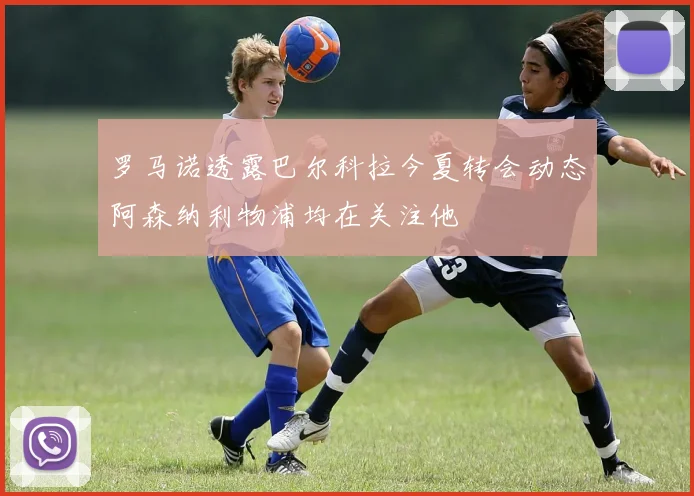罗马诺透露巴尔科拉今夏转会动态阿森纳利物浦均在关注他