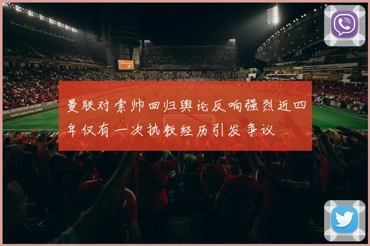 曼联对索帅回归舆论反响强烈近四年仅有一次执教经历引发争议