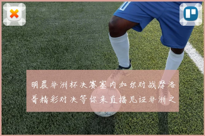 明晨非洲杯决赛塞内加尔对战摩洛哥精彩对决等你来直播见证非洲之王的诞生
