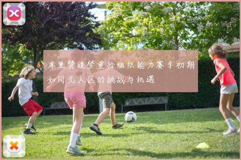 库里赞追梦重拾组织能力赛季初期如同无人区的挑战与机遇