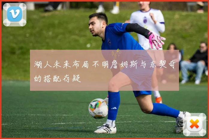 湖人未来布局不明詹姆斯与东契奇的搭配存疑