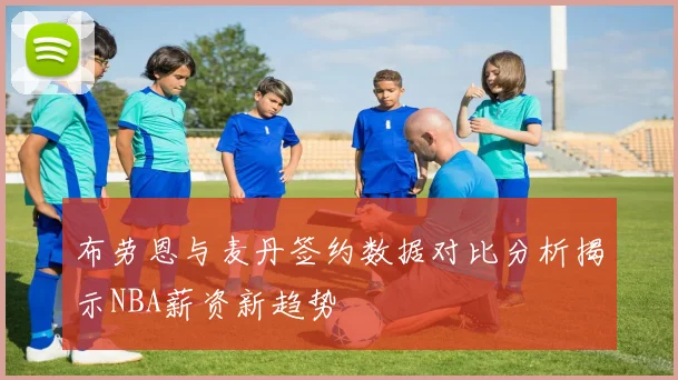 布劳恩与麦丹签约数据对比分析揭示NBA薪资新趋势
