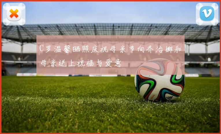 C罗温馨晒照庆祝母亲节向乔治娜和母亲送上祝福与爱意