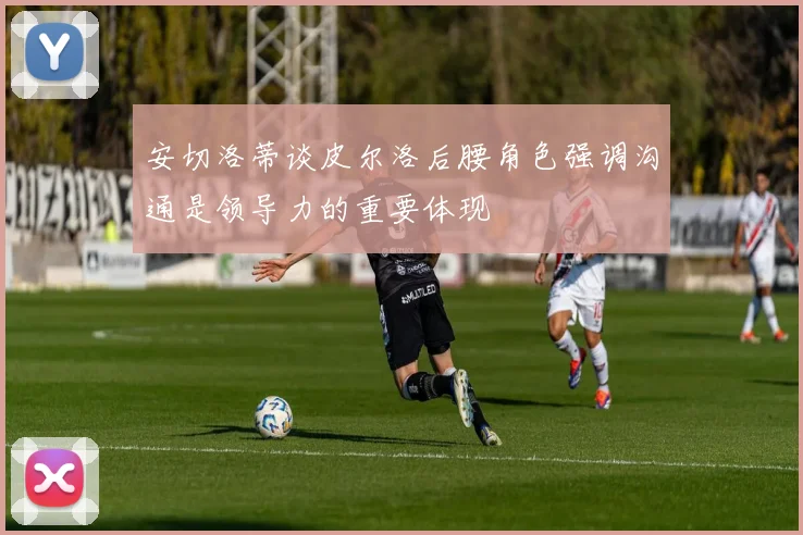 安切洛蒂谈皮尔洛后腰角色强调沟通是领导力的重要体现