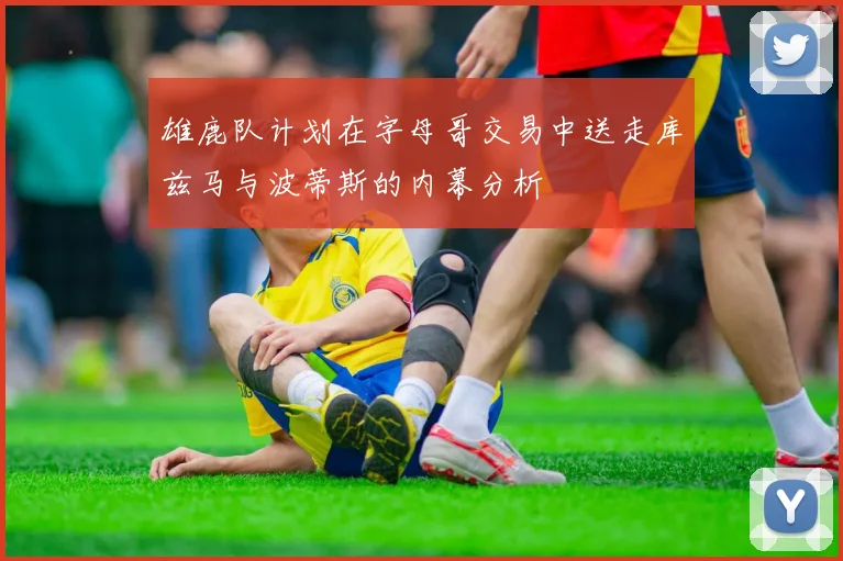 雄鹿队计划在字母哥交易中送走库兹马与波蒂斯的内幕分析