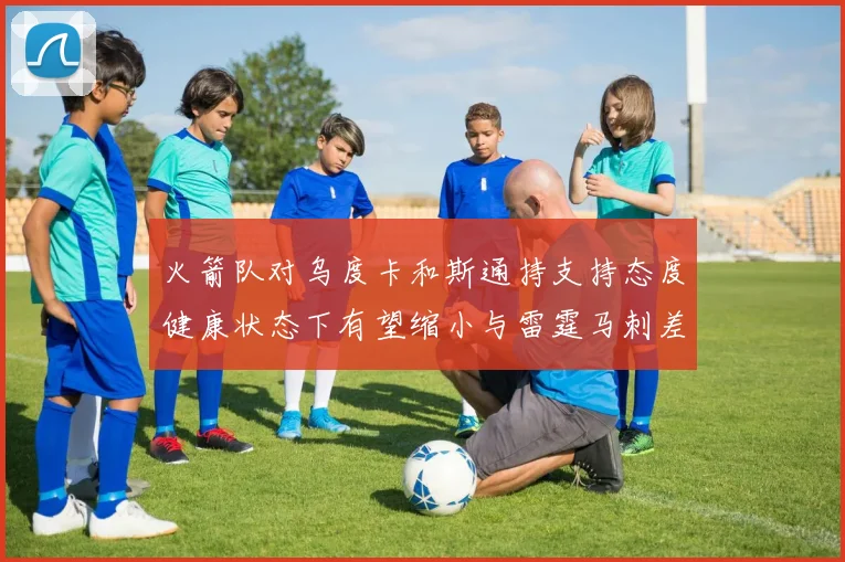 火箭队对乌度卡和斯通持支持态度健康状态下有望缩小与雷霆马刺差距