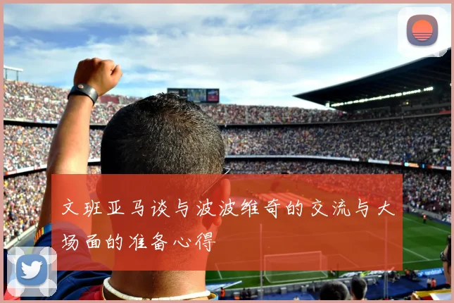 文班亚马谈与波波维奇的交流与大场面的准备心得