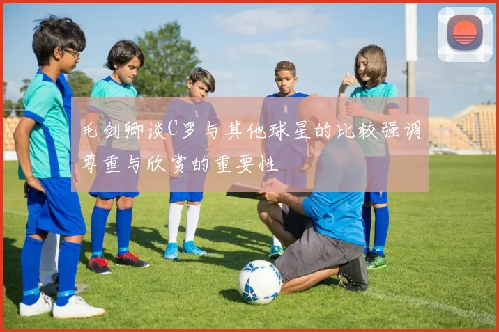 毛剑卿谈C罗与其他球星的比较强调尊重与欣赏的重要性