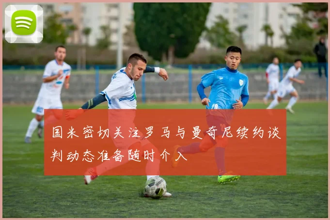 国米密切关注罗马与曼奇尼续约谈判动态准备随时介入