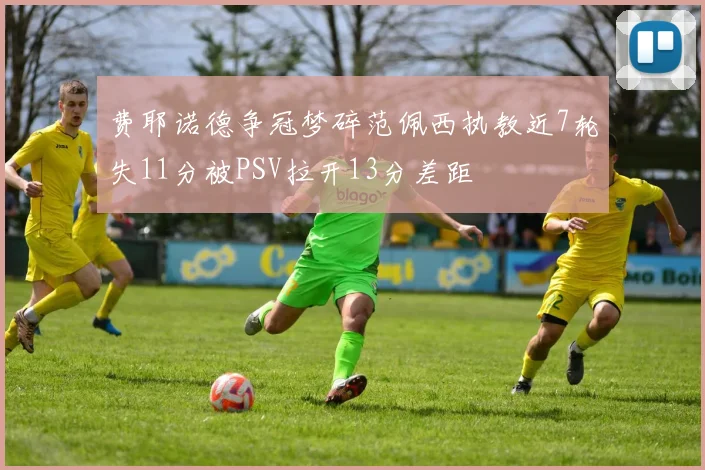 费耶诺德争冠梦碎范佩西执教近7轮失11分被PSV拉开13分差距