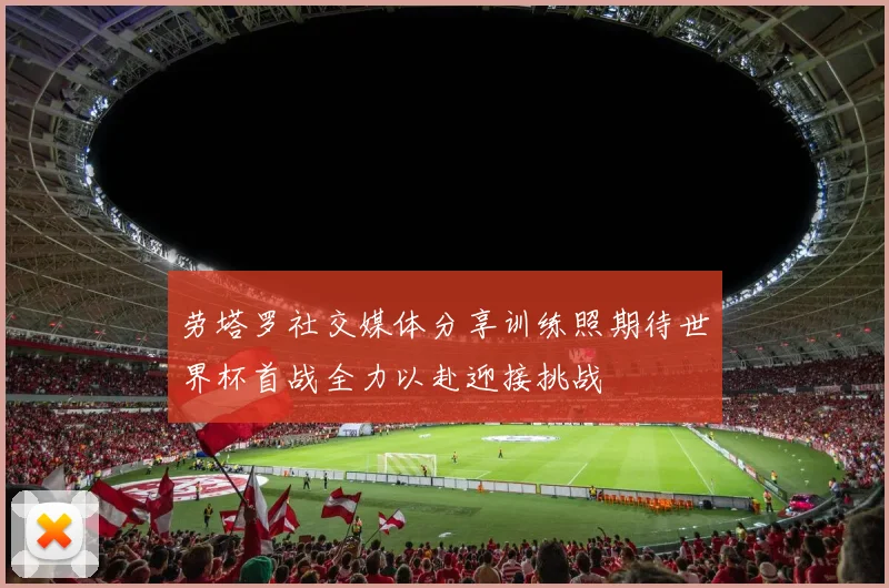 劳塔罗社交媒体分享训练照期待世界杯首战全力以赴迎接挑战