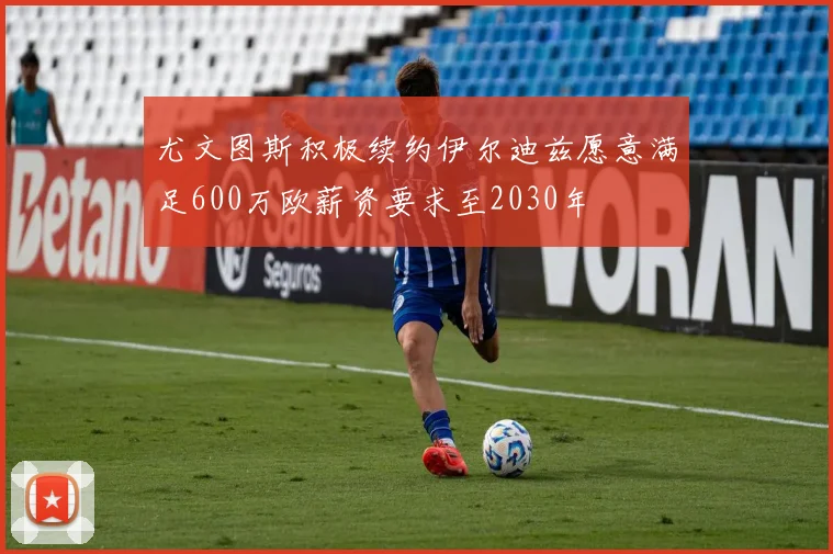 尤文图斯积极续约伊尔迪兹愿意满足600万欧薪资要求至2030年