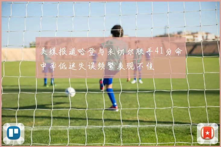 美媒报道哈登与米切尔联手41分命中率低迷失误频繁表现不佳